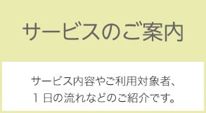 サービスのご案内 サービスの内容やご利用対象者、1日の流れなどのご紹介です。