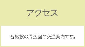 アクセス 各施設の周辺図や交通案内です。