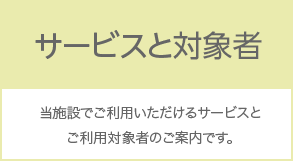 サービスと対象者 当施設でご利用いただけるサービスとご利用対象者のご案内です。