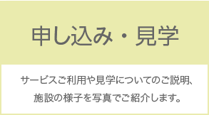 申し込み・見学 サービスご利用や見学についてのご説明、施設の様子を写真でご紹介します。