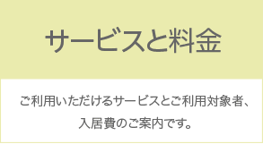 サービスと対象者：ご利用いただけるサービスとご利用対象者、入居費のご案内です。