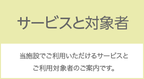 サービスと対象者 当施設でご利用いただけるサービスとご利用対象者のご案内です。