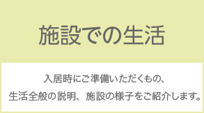 施設での生活 入居時にご準備いただくもの、生活全般の説明、施設の様子をご紹介します。