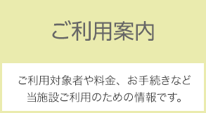 ご利用案内：ご利用対象者や料金、お手続きなど、当施設ご利用のための情報です。