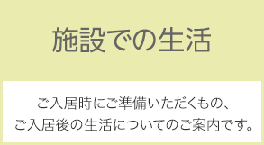 施設での生活：ご入居時にご準備いただくもの、ご入居後の生活についてのご説明です。