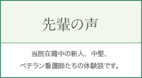先輩の声 当院在籍中の新人、中堅、ベテラン看護師たちの体験談です。